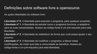 Definições sobre software livre e opensource
As quatro liberdades do software livre:
Liberdade nº 0: A liberdade para executar o programa, para qualquer propósito;
Liberdade nº 1: A liberdade de estudar como o programa funciona, e adaptá-lo
para as suas necessidades. Acesso ao código-fonte é um pré-requisito para esta
liberdade;
Liberdade nº 2: A liberdade de redistribuir de forma que você possa ajudar o seu
próximo;
Liberdade nº 3: A liberdade de modificar o programa, e liberar estas
modificações, de modo que toda a comunidade se beneficie. Acesso ao
código-fonte é um pré-requisito para esta liberdade;
 