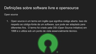 Definições sobre software livre e opensource
Open source
1. Open source é um termo em inglês que significa código aberto. Isso diz
respeito ao código-fonte de um software, que pode ser adaptado para
diferentes fins. O termo foi criado pela OSI (Open Source Initiative) em
1998 e o utiliza sob um ponto de vista essencialmente técnico.
 