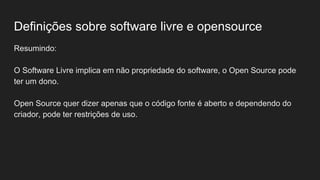 Definições sobre software livre e opensource
Resumindo:
O Software Livre implica em não propriedade do software, o Open Source pode
ter um dono.
Open Source quer dizer apenas que o código fonte é aberto e dependendo do
criador, pode ter restrições de uso.
 