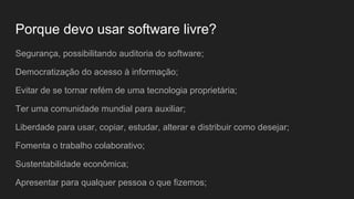 Porque devo usar software livre?
Segurança, possibilitando auditoria do software;
Democratização do acesso à informação;
Evitar de se tornar refém de uma tecnologia proprietária;
Ter uma comunidade mundial para auxiliar;
Liberdade para usar, copiar, estudar, alterar e distribuir como desejar;
Fomenta o trabalho colaborativo;
Sustentabilidade econômica;
Apresentar para qualquer pessoa o que fizemos;
 
