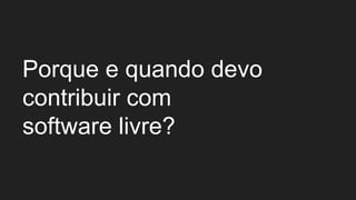 Porque e quando devo
contribuir com
software livre?
 