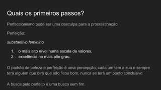 Quais os primeiros passos?
Perfeccionismo pode ser uma desculpa para a procrastinação
Perfeição:
substantivo feminino
1. o mais alto nível numa escala de valores.
2. excelência no mais alto grau.
O padrão de beleza e perfeição é uma percepção, cada um tem a sua e sempre
terá alguém que dirá que não ficou bom, nunca se terá um ponto conclusivo.
A busca pelo perfeito é uma busca sem fim.
 