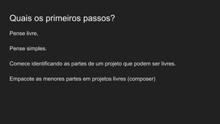 Quais os primeiros passos?
Pense livre,
Pense simples.
Comece identificando as partes de um projeto que podem ser livres.
Empacote as menores partes em projetos livres (composer)
 