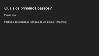 Quais os primeiros passos?
Pense livre,
Participe das decisões técnicas de um projeto, influencie.
 