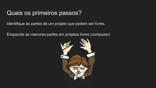 Quais os primeiros passos?
Identifique as partes de um projeto que podem ser livres.
Empacote as menores partes em projetos livres (composer)
 