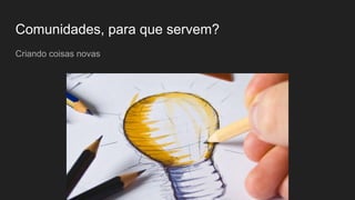 Comunidades, para que servem?
Criando coisas novas
 