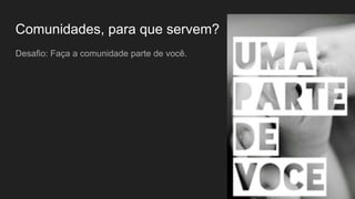 Comunidades, para que servem?
Desafio: Faça a comunidade parte de você.
 