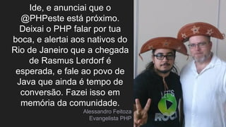Ide, e anunciai que o
@PHPeste está próximo.
Deixai o PHP falar por tua
boca, e alertai aos nativos do
Rio de Janeiro que a chegada
de Rasmus Lerdorf é
esperada, e fale ao povo de
Java que ainda é tempo de
conversão. Fazei isso em
memória da comunidade.
Alessandro Feitoza
Evangelista PHP
 