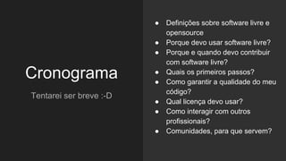 Cronograma
Tentarei ser breve :-D
● Definições sobre software livre e
opensource
● Porque devo usar software livre?
● Porque e quando devo contribuir
com software livre?
● Quais os primeiros passos?
● Como garantir a qualidade do meu
código?
● Qual licença devo usar?
● Como interagir com outros
profissionais?
● Comunidades, para que servem?
 