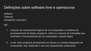 Definições sobre software livre e opensource
software
'sɔftwɛəɹ/
substantivo masculino
INF
1. conjunto de componentes lógicos de um computador ou sistema de
processamento de dados; programa, rotina ou conjunto de instruções que
controlam o funcionamento de um computador; suporte lógico.
2. p.met. todo programa armazenado em discos ou circuitos integrados de
computador, esp. destinado a uso com equipamento audiovisual.
 