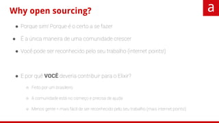 Why open sourcing?
● Porque sim! Porque é o certo a se fazer
● É a única maneira de uma comunidade crescer
● Você pode ser reconhecido pelo seu trabalho (internet points!)
● E por quê VOCÊ deveria contribuir para o Elixir?
○ Feito por um brasileiro
○ A comunidade está no começo e precisa de ajuda
○ Menos gente = mais fácil de ser reconhecido pelo seu trabalho (mais internet points!)
 