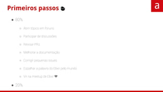 Primeiros passos 🐣
● 80%
○ Abrir tópico em foruns
○ Participar de discussões
○ Revisar PRs
○ Melhorar a documentação
○ Corrigir pequenas issues
○ Espalhar a palavra do Elixir pelo mundo
○ Vir na meetup de Elixir 💜
● 20%
○ Corrigir bugs cabreiros
○ Melhorias ou features novas
○ Criar um projeto novo
 