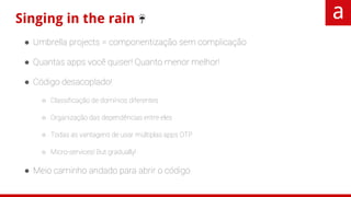 Singing in the rain ☔
● Umbrella projects = componentização sem complicação
● Quantas apps você quiser! Quanto menor melhor!
● Código desacoplado!
○ Classificação de domínios diferentes
○ Organização das dependências entre eles
○ Todas as vantagens de usar múltiplas apps OTP
○ Micro-services! But gradually!
● Meio caminho andado para abrir o código
 