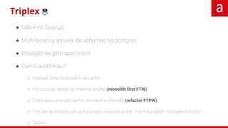 Triplex 👮
● Não é no Guarujá
● Multi-tenancy através de schemas no postgres
● Baseado na gem apartment
● Como aconteceu?
○ Procurei uma lib pronta e não achei
○ Fiz o código dentro do mesmo projeto (monolith first FTW)
○ Extraí para uma app dentro da mesma umbrella (refactor FTPW)
○ Precisei do mesmo em outro projeto: executei a task `mix hex.publish` no triplex e pronto!
○ Depois:
■ Extraí o projeto para um repo só dele no github (open source FTGW)
■ Fiz muitas melhorias que necessitei para projeto novo
■ 1.0.0! 🎉🎉🎉🎉🎉🎉
 