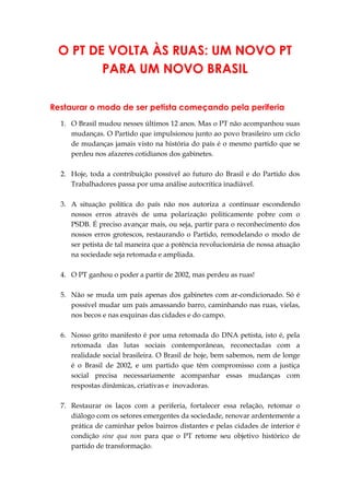 O PT DE VOLTA ÀS RUAS: UM NOVO PT
PARA UM NOVO BRASIL
Restaurar o modo de ser petista começando pela periferia
1. O Brasil mudou nesses últimos 12 anos. Mas o PT não acompanhou suas
mudanças. O Partido que impulsionou junto ao povo brasileiro um ciclo
de mudanças jamais visto na história do país é o mesmo partido que se
perdeu nos afazeres cotidianos dos gabinetes.
2. Hoje, toda a contribuição possível ao futuro do Brasil e do Partido dos
Trabalhadores passa por uma análise autocrítica inadiável.
3. A situação política do país não nos autoriza a continuar escondendo
nossos erros através de uma polarização politicamente pobre com o
PSDB. É preciso avançar mais, ou seja, partir para o reconhecimento dos
nossos erros grotescos, restaurando o Partido, remodelando o modo de
ser petista de tal maneira que a potência revolucionária de nossa atuação
na sociedade seja retomada e ampliada.
4. O PT ganhou o poder a partir de 2002, mas perdeu as ruas!
5. Não se muda um país apenas dos gabinetes com ar-condicionado. Só é
possível mudar um país amassando barro, caminhando nas ruas, vielas,
nos becos e nas esquinas das cidades e do campo.
6. Nosso grito manifesto é por uma retomada do DNA petista, isto é, pela
retomada das lutas sociais contemporâneas, reconectadas com a
realidade social brasileira. O Brasil de hoje, bem sabemos, nem de longe
é o Brasil de 2002, e um partido que têm compromisso com a justiça
social precisa necessariamente acompanhar essas mudanças com
respostas dinâmicas, criativas e inovadoras.
7. Restaurar os laços com a periferia, fortalecer essa relação, retomar o
diálogo com os setores emergentes da sociedade, renovar ardentemente a
prática de caminhar pelos bairros distantes e pelas cidades de interior é
condição sine qua non para que o PT retome seu objetivo histórico de
partido de transformação.
 