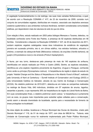 GOVERNO DO ESTADO DA BAHIA
                 INSTITUTO DO MEIO AMBIENTE E RECURSOS HÍDRICOS - INEMA
                 Diretoria de Unidade de Conservação - DIRUC


A vegetação fundamentalmente é a de restinga, nas suas mais variadas fitofisionomias, a qual,
de acordo com a Resolução CONAMA n° 417, de 23 de novembro de 2009, consiste num
conjunto de comunidades vegetais, distribuídas em mosaico, associado aos depósitos arenosos
costeiros quaternários e aos ambientes rochosos litorâneos, também consideradas comunidades
edáficas, por dependerem mais da natureza do solo do que do clima.


Com relação à flora, estudo realizado em 2003 pelos biólogos Menezes e Tavares, detectou, na
localidade conhecida como Fonte dos Padres, a presença de 82 espécies distribuídas em 46
famílias. Considerando o disposto na Resolução CONAMA n° 437, de 30 de dezembro de 2011,
existem espécies vegetais catalogadas nessa área indicadoras da existência de vegetação
pioneira em sucessão primária, isto é, em clímax edáfico, nos estratos herbáceo, arbustivo e
arbóreo, a exemplo da cabeça-de-frade (Melocactus violáceo); da orquídea (Vanilla bahiana), da
guajirú (Chrysobalanus icaco) e da amescla (Protium heptaphyllum).


A fauna, por seu turno, destaca-se pela presença de mais de 140 espécies da avifauna,
identificadas em estudo realizado por Pinho e Castro (2000). Dentre, as espécies estudadas,
identificou-se uma espécie migratória proveniente da Argentina, Uruguai e Paraguai, conhecida
como verão ou príncipe (Pyrocephalus rubinus). A herpetofauna da região é objeto de estudo do
projeto “Habitat Change and the Status of Herpetofauna in the Atlantic Forest of Brazil”, realizado
pela University of Kent at Canterbury – Durrell Institute of Conservation and Ecology (DICE) e
pela Universidade Católica do Salvador, através do seu Centro de Ecologia e Conservação
(ECOA). No relatório preliminar de 2010-2011, detectou-se em todas as campanhas realizadas
na restinga de Busca Vida, 640 indivíduos, divididos em 57 espécies de anuros, lagartos,
serpentes e jacarés, o que representa 38% da herpetofauna da região do Litoral Norte da Bahia.
Em suas considerações finais, o relatório preliminar assim coloca: “a herpetofauna é juntamente
com as aves, os grupos mais importantes para subsidiar ações voltadas para a conservação,
sendo assim a elevada diversidade da localidade, aponta para a necessidade de fomento de
áreas protegidas na localidade”.


Na área objeto de análise, localiza-se o Parque Municipal das Dunas de Abrantes, criado pelo
Decreto Municipal n° 116, de 01 de março de 1977, com área de 686,94 ha. Todavia, esta
Unidade de Conservação nunca foi realmente implementada pelo Poder Público Municipal,


       INEMA / Itaigara - Av. ACM, nº 357 - Itaigara - CEP 41.825-000 - Salvador - Bahia - Brasil - Tel.   2
                                    (71) 3116-3200 Fax. (71) 3355-1400
 