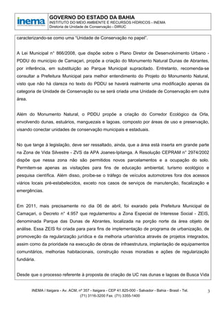 GOVERNO DO ESTADO DA BAHIA
                  INSTITUTO DO MEIO AMBIENTE E RECURSOS HÍDRICOS - INEMA
                  Diretoria de Unidade de Conservação - DIRUC


caracterizando-se como uma “Unidade de Conservação no papel”.


A Lei Municipal n° 866/2008, que dispõe sobre o Plano Diretor de Desenvolvimento Urbano -
PDDU do município de Camaçari, propõe a criação do Monumento Natural Dunas de Abrantes,
por inferência, em substituição ao Parque Municipal supracitado. Entretanto, recomenda-se
consultar a Prefeitura Municipal para melhor entendimento do Projeto do Monumento Natural,
visto que não há clareza no texto do PDDU se haverá realmente uma modificação apenas da
categoria de Unidade de Conservação ou se será criada uma Unidade de Conservação em outra
área.


Além do Monumento Natural, o PDDU propõe a criação do Corredor Ecológico da Orla,
envolvendo dunas, estuários, manguezais e lagoas, composto por áreas de uso e preservação,
visando conectar unidades de conservação municipais e estaduais.


No que tange à legislação, deve ser ressaltado, ainda, que a área está inserta em grande parte
na Zona de Vida Silvestre - ZVS da APA Joanes-Ipitanga. A Resolução CEPRAM n° 2974/2002
dispõe que nessa zona não são permitidos novos parcelamentos e a ocupação do solo.
Permitem-se apenas as visitações para fins de educação ambiental, turismo ecológico e
pesquisa científica. Além disso, proíbe-se o tráfego de veículos automotores fora dos acessos
viários locais pré-estabelecidos, exceto nos casos de serviços de manutenção, fiscalização e
emergências.


Em 2011, mais precisamente no dia 06 de abril, foi exarado pela Prefeitura Municipal de
Camaçari, o Decreto n° 4.957 que regulamentou a Zona Especial de Interesse Social - ZEIS,
denominada Parque das Dunas de Abrantes, localizada na porção norte da área objeto de
análise. Essa ZEIS foi criada para para fins de implementação de programa de urbanização, de
promoveção da regularização jurídica e da melhoria urbanística através de projetos integrados,
assim como da prioridade na execução de obras de infraestrutura, implantação de equipamentos
comunitários, melhorias habitacionais, construção novas moradias e ações de regularização
fundiária.


Desde que o processo referente à proposta de criação de UC nas dunas e lagoas de Busca Vida


        INEMA / Itaigara - Av. ACM, nº 357 - Itaigara - CEP 41.825-000 - Salvador - Bahia - Brasil - Tel.   3
                                     (71) 3116-3200 Fax. (71) 3355-1400
 