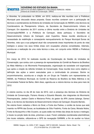 GOVERNO DO ESTADO DA BAHIA
                  INSTITUTO DO MEIO AMBIENTE E RECURSOS HÍDRICOS - INEMA
                  Diretoria de Unidade de Conservação - DIRUC


e Abrantes, foi protocolado na SEMA, em 2010, realizou-se três reuniões com a Prefeitura
Municipal para discussão dessa proposta. Essas reuniões contaram com a participação de
técnicos e coordenadores da Diretoria de Unidades de Conservação do INEMA e dos técnicos da
Coordenadoria de Planejamento Urbano, da Secretaria de Desenvolvimento Urbano de
Camaçari. Em dezembro de 2011 ocorreu a última reunião entre a Diretoria de Unidades de
Conservação/INEMA e a Prefeitura de Camaçari, desta participou o Secretário de
Desenvolvimento Urbano de Camaçari, José Cupertino. Nessa reunião abordou-se a
necessidade de redefinição e conseqüente reenquadramento do Parque Municipal Dunas de
Abrantes, visto que a sua poligonal atual não compreende áreas importantes do ponto de vista
biológico e possui nos seus limites áreas com ocupações urbanas consolidadas. Ademais,
acordou-se a realização de uma visita técnica a área, em conjunto entre INEMA e Prefeitura
Municipal.


Em março de 2012, foi realizada reunião da Coordenação de Gestão de Unidades de
Conservação, que contou com a presença de representantes do Comitê da Reserva da Biosfera
da Mata Atlântica e do Movimento Paranapiacaba, organização da sociedade civil organizada
que apóia a criação da referida Unidade de Conservação. Essa reunião teve como objetivo a
definição das ações a serem executadas para a continuidade do processo. Dentre os
encaminhamentos, acordou-se a criação de um Grupo de Trabalho com representantes do
INEMA, da Prefeitura Municipal, do Comitê da Reserva da Biosfera da Mata Atlântica e da
Universidade Federal da Bahia. Além disso, agendou-se a vistoria técnica na área para maio de
2012.


A vistoria ocorreu no dia 28 de maio de 2012, com a presença dos técnicos da Diretoria de
Unidade de Conservação, Floriano Alvarez e Eduardo Macedo; dos integrantes do Movimento
Paranapiacaba, Jaelson Castro e Marianna Pinho; do gestor da APA Joanes Ipitanga, Geneci
Braz; e do técnico da Secretaria de Desenvolvimento Urbano de Camaçari, Eduardo Barreto.
Na vistoria foram visitados o Morro do Sinal, a Fonte dos Padres, o cordão de dunas que está
inserido na RPPN das Dunas; as localidades de Sítio Fradinho, Fonte da Caixa, Morada Nobre,
Fonte do Buraquinho e Alto Cruzeiro, as quais estão nos limites das áreas de dunas e restingas;
e locais na porção leste da área, próximas a Jauá. Foram coletadas coordenadas planimétricas
dos locais visitados, utilizando-se o GPS de navegação GARMIN, a fim de auxiliar na futura


        INEMA / Itaigara - Av. ACM, nº 357 - Itaigara - CEP 41.825-000 - Salvador - Bahia - Brasil - Tel.   4
                                     (71) 3116-3200 Fax. (71) 3355-1400
 