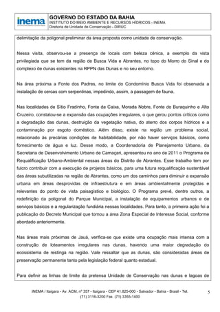 GOVERNO DO ESTADO DA BAHIA
                 INSTITUTO DO MEIO AMBIENTE E RECURSOS HÍDRICOS - INEMA
                 Diretoria de Unidade de Conservação - DIRUC


delimitação da poligonal preliminar da área proposta como unidade de conservação.


Nessa visita, observou-se a presença de locais com beleza cênica, a exemplo da vista
privilegiada que se tem da região de Busca Vida e Abrantes, no topo do Morro do Sinal e do
complexo de dunas existentes na RPPN das Dunas e no seu entorno.


Na área próxima a Fonte dos Padres, no limite do Condomínio Busca Vida foi observada a
instalação de cercas com serpentinas, impedindo, assim, a passagem de fauna.


Nas localidades de Sítio Fradinho, Fonte da Caixa, Morada Nobre, Fonte do Buraquinho e Alto
Cruzeiro, constatou-se a expansão das ocupações irregulares, o que gerou pontos críticos como
a degradação das dunas, destruição da vegetação nativa, do aterro dos corpos hídricos e a
contaminação por esgoto doméstico. Além disso, existe na região um problema social,
relacionado às precárias condições de habitabilidade, por não haver serviços básicos, como
fornecimento de água e luz. Desse modo, a Coordenadoria de Planejamento Urbano, da
Secretaria de Desenvolvimento Urbano de Camaçari, apresentou no ano de 2011 o Programa de
Requalificação Urbano-Ambiental nessas áreas do Distrito de Abrantes. Esse trabalho tem por
fulcro contribuir com a execução de projetos básicos, para uma futura requalificação sustentável
das áreas subutilizadas na região de Abrantes, como um dos caminhos para diminuir a expansão
urbana em áreas desprovidas de infraestrutura e em áreas ambientalmente protegidas e
relevantes do ponto de vista paisagístico e biológico. O Programa prevê, dentre outros, a
redefinição da poligonal do Parque Municipal, a instalação de equipamentos urbanos e de
serviços básicos e a regularização fundiária nessas localidades. Para tanto, a primeira ação foi a
publicação do Decreto Municipal que tornou a área Zona Especial de Interesse Social, conforme
abordado anteriormente.


Nas áreas mais próximas de Jauá, verifica-se que existe uma ocupação mais intensa com a
construção de loteamentos irregulares nas dunas, havendo uma maior degradação do
ecossistema de restinga na região. Vale ressaltar que as dunas, são consideradas áreas de
preservação permanente tanto pela legislação federal quanto estadual.


Para definir as linhas de limite da pretensa Unidade de Conservação nas dunas e lagoas de


       INEMA / Itaigara - Av. ACM, nº 357 - Itaigara - CEP 41.825-000 - Salvador - Bahia - Brasil - Tel.   5
                                    (71) 3116-3200 Fax. (71) 3355-1400
 