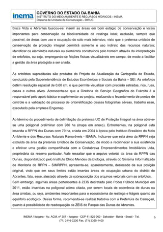 GOVERNO DO ESTADO DA BAHIA
                 INSTITUTO DO MEIO AMBIENTE E RECURSOS HÍDRICOS - INEMA
                 Diretoria de Unidade de Conservação - DIRUC


Bisca Vida e Abrantes buscou-se: inserir as áreas em bom estágio de conservação e locais
importantes para conservação da biodiversidade da restinga local; exclusão, sempre que
possível, de áreas com uso e ocupação do solo mais intensivo, visto que a pretensa unidade de
conservação de proteção integral permitirá somente o uso indireto dos recursos naturais;
identificar os elementos naturais ou elementos construídos pelo homem através da interpretação
de ortofotos, ou seja, empregando-se feições físicas visualizáveis em campo, de modo a facilitar
a gestão da área protegida a ser criada.


As ortofotos supracitadas são produtos do Projeto de Atualização da Cartografia do Estado,
conduzido pela Superintendência de Estudos Econômicos e Sociais da Bahia – SEI. As ortofotos
detêm resolução espacial de 0,60 cm, o que permite visualizar com precisão estradas, rios, ruas,
casas e outros alvos. Acrescenta-se que a Diretoria de Serviço Geográfico do Exército é a
responsável pelo apoio básico e suplementar ao projeto, realizando o levantamento de pontos de
controle e a validação do processo de ortorretificação dessas fotografias aéreas, trabalho esse,
executado pela empresa Engemap.


Ao término do procedimento de delimitação da pretensa UC de Proteção Integral na área obteve-
se uma poligonal preliminar com 980 ha (mapa em anexo). Entrementes, na poligonal está
inserida a RPPN das Dunas com 79 ha, criada em 2004 à época pelo Instituto Brasileiro do Meio
Ambiente e dos Recursos Naturais Renováveis - IBAMA. Indica-se que esta área da RPPN seja
excluída da área da pretensa Unidade de Conservação, de modo a reconhecer a sua existência
e efetivar uma gestão compartilhada com a Costabrava Empreendimentos Imobiliários Ltda,
proprietária da reserva particular. Vale ressaltar que o arquivo vetorial da área da RPPN das
Dunas, disponibilizado pelo Instituto Chico Mendes da Biologia, através do Sistema Informatizado
de Monitoria de RPPN – SIMRPPN, apresenta-se, aparentemente, deslocado da sua posição
original, visto que em seus limites estão insertas áreas de ocupação urbana do distrito de
Abrantes, fato, esse, atestado através da sobreposição dos arquivos vetoriais com as ortofotos.
Sem embargo, algumas áreas pertencentes à ZEIS decretada pelo Poder Público Municipal em
2011, estão inseridas na poligonal acima citada, por serem locais de ocorrência de dunas ou
área úmidas, ou seja, ambientes importantes para o ecossistema de restinga e frágeis quanto ao
equilíbrio ecológico. Dessa forma, recomenda-se realizar tratativa com a Prefeitura de Camaçari,
quanto à possibilidade de readequação da ZEIS do Parque das Dunas de Abrantes.


       INEMA / Itaigara - Av. ACM, nº 357 - Itaigara - CEP 41.825-000 - Salvador - Bahia - Brasil - Tel.   6
                                    (71) 3116-3200 Fax. (71) 3355-1400
 