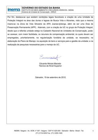 GOVERNO DO ESTADO DA BAHIA
                 INSTITUTO DO MEIO AMBIENTE E RECURSOS HÍDRICOS - INEMA
                 Diretoria de Unidade de Conservação - DIRUC


Por fim, destaca-se que existem condições legais favoráveis a criação de uma Unidade de
Proteção Integral na área das dunas e lagoas de Busca Vida e Abrantes, visto que a mesma
insere-se na Zona de Vida Silvestre da APA Joanes-Ipitanga, além de ser uma Área de
Preservação Permanente (APP). Ademais, com a criação de UC no grupo de Proteção Integral,
desde que a referida unidade esteja no Cadastro Nacional de Unidades de Conservação, pode-
se acessar, com maior facilidade, os recursos de compensação ambiental, os quais devem ser
empregados, prioritariamente, na regularização fundiária da unidade, se necessário; na
elaboração do Plano de Manejo; na aquisição de bens e serviços para a gestão da unidade; e na
realização de pesquisas necessárias para o manejo da UC.




                                         Eduardo Morais Macedo
                                         Técnico de Nível Superior




                                    Salvador, 19 de setembro de 2012.




       INEMA / Itaigara - Av. ACM, nº 357 - Itaigara - CEP 41.825-000 - Salvador - Bahia - Brasil - Tel.   7
                                    (71) 3116-3200 Fax. (71) 3355-1400
 