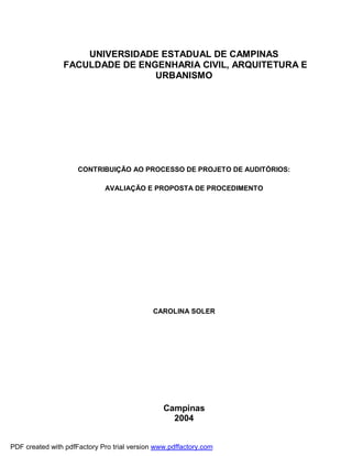 UNIVERSIDADE ESTADUAL DE CAMPINAS
                FACULDADE DE ENGENHARIA CIVIL, ARQUITETURA E
                                URBANISMO




                     CONTRIBUIÇÃO AO PROCESSO DE PROJETO DE AUDITÓRIOS:

                             AVALIAÇÃO E PROPOSTA DE PROCEDIMENTO




                                             CAROLINA SOLER




                                                Campinas
                                                  2004


PDF created with pdfFactory Pro trial version www.pdffactory.com
 
