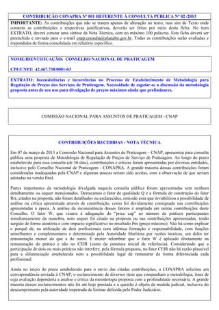 CONTRIBUIÇÃO CONAPRA Nº 001 REFERENTE À CONSULTA PÚBLICA Nº 02 /2013
IMPORTANTE: As contribuições que não se tratem apenas de alteração no texto, mas sim de Texto onde
constem as contribuições e respectivas justificativas, deverão ser feitas por meio desta ficha. No item
EXTRATO, deverá constar uma síntese da Nota Técnica, com no máximo 100 palavras. Esta ficha deverá ser
preenchida e enviada para o e-mail cnap.consulta@planalto.gov.br. Todas as contribuições serão avaliadas e
respondidas de forma consolidada em relatório específico.

NOME/IDENTIFICAÇÃO: CONSELHO NACIONAL DE PRATICAGEM
CPF/CNPJ: 42.467.738/0001-03
EXTRATO: Inconsistências e incoerências no Processo de Estabelecimento de Metodologia para
Regulação de Preços dos Serviços de Praticagem. Necessidade de esgotar-se a discussão da metodologia
proposta antes de seu uso para divulgação de preços máximos ainda que preliminares.

COMISSÃO NACIONAL PARA ASSUNTOS DE PRATICAGEM - CNAP

CONTRIBUIÇÕES RECEBIDAS - NOTA TÉCNICA
Em 07 de março de 2013 a Comissão Nacional para Assuntos de Praticagem – CNAP, apresentou para consulta
pública uma proposta de Metodologia de Regulação de Preços de Serviço de Praticagem. Ao longo do prazo
estabelecido para essa consulta (de 30 dias), contribuições e críticas foram apresentadas por diversas entidades,
inclusive pelo Conselho Nacional de Praticagem - CONAPRA. A grande maioria dessas contribuições foram
consideradas inadequadas pela CNAP e algumas poucas teriam sido aceitas, com a observação de que seriam
adotadas na versão final.
Partes importantes da metodologia divulgada naquela consulta pública foram apresentadas sem nenhum
detalhamento ou sequer mencionados. Destacamos o fator de qualidade Q e a fórmula de construção do fator
Rrr, citados na proposta, não foram detalhados ou esclarecidos, omissão essa que inviabilizou a possibilidade de
análise ou crítica apresentada através de contribuição, como foi devidamente consignado nas contribuições
apresentadas à época. A análise da inconsistência desses fatores é ampliada em outras contribuições deste
Conselho. O fator W, que visaria à adequação do “price cap” ao número de práticos participantes
simultaneamente da manobra, nem sequer foi citado na proposta ou nas contribuições apresentadas, tendo
surgido de forma aleatória e com impacto significativo no resultado Pm (preço máximo). Não há como explicar
o porquê de, na utilização de dois profissionais com idêntica formação e responsabilidade, com funções
semelhantes e complementares e determinada pela Autoridade Marítima por razões técnicas, um deles ter
remuneração menor do que a do outro. É mister relembrar que o fator W é aplicado diretamente na
remuneração do prático e não no CEIR (custo da estrutura inicial de referência). Considerando que a
participação de dois ou mais práticos não interfere, pela fórmula proposta, no fator CEIR não há razão plausível
para a diferenciação estabelecida nem a possibilidade legal de remunerar de forma diferenciada cada
profissional.
Ainda no início do prazo estabelecido para o envio das citadas contribuições, o CONAPRA solicitou em
correspondência enviada à CNAP, o esclarecimento de diversos itens que compunham a metodologia, itens de
cuja avaliação dependeria a análise e crítica da metodologia proposta com a profundidade necessária. A grande
maioria desses esclarecimentos não foi até hoje prestada e a questão é objeto de medida judicial, inclusive do
descumprimento pela autoridade impetrada de liminar deferida pelo Poder Judiciário.
1/3

 