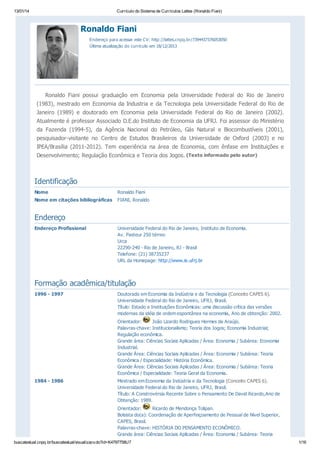 13/01/14

Currículo do Sistema de Currículos Lattes (Ronaldo Fiani)

Ronaldo Fiani
Endereço para acessar este CV: http://lattes.cnpq.br/7394437376053050
Última atualização do currículo em 18/12/2013

Ronaldo Fiani possui graduação em Economia pela Universidade Federal do Rio de Janeiro
(1983), mestrado em Economia da Industria e da Tecnologia pela Universidade Federal do Rio de
Janeiro (1989) e doutorado em Economia pela Universidade Federal do Rio de Janeiro (2002).
Atualmente é professor Associado D.E.do Instituto de Economia da UFRJ. Foi assessor do Ministério
da Fazenda (1994-5), da Agência Nacional do Petróleo, Gás Natural e Biocombustíveis (2001),
pesquisador-visitante no Centro de Estudos Brasileiros da Universidade de Oxford (2003) e no
IPEA/Brasília (2011-2012). Tem experiência na área de Economia, com ênfase em Instituições e
Desenvolvimento; Regulação Econômica e Teoria dos Jogos. (Texto informado pelo autor)

Identificação
Nome

Ronaldo Fiani

Nome em citações bibliográficas

FIANI, Ronaldo

Endereço
Endereço Profissional

Universidade Federal do Rio de Janeiro, Instituto de Economia.
Av. Pasteur 250 térreo
Urca
22290-240 - Rio de Janeiro, RJ - Brasil
Telefone: (21) 38735237
URL da Homepage: http://www.ie.ufrj.br

Formação acadêmica/titulação
1996 - 1997

Doutorado em Economia da Indústria e da Tecnologia (Conceito CAPES 6).
Universidade Federal do Rio de Janeiro, UFRJ, Brasil.
Título: Estado e Instituições Econômicas: uma discussão crítica das versões
modernas da idéia de ordem espontânea na economia, Ano de obtenção: 2002.
Orientador:
João Lizardo Rodrigues Hermes de Araújo.
Palavras-chave: Institucionalismo; Teoria dos Jogos; Economia Industrial;
Regulação econômica.
Grande área: Ciências Sociais Aplicadas / Área: Economia / Subárea: Economia
Industrial.
Grande Área: Ciências Sociais Aplicadas / Área: Economia / Subárea: Teoria
Econômica / Especialidade: História Econômica.
Grande Área: Ciências Sociais Aplicadas / Área: Economia / Subárea: Teoria
Econômica / Especialidade: Teoria Geral da Economia.

1984 - 1986

Mestrado em Economia da Indústria e da Tecnologia (Conceito CAPES 6).
Universidade Federal do Rio de Janeiro, UFRJ, Brasil.
Título: A Constrovérsia Recente Sobre o Pensamento De David Ricardo,Ano de
Obtenção: 1989.
Orientador:
Ricardo de Mendonça Tolipan.
Bolsista do(a): Coordenação de Aperfeiçoamento de Pessoal de Nível Superior,
CAPES, Brasil.
Palavras-chave: HISTÓRIA DO PENSAMENTO ECONÔMICO.
Grande área: Ciências Sociais Aplicadas / Área: Economia / Subárea: Teoria

buscatextual.cnpq.br/buscatextual/visualizacv.do?id=K4797758U7

1/16

 