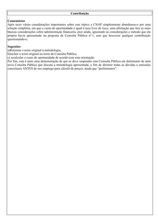 Contribuição
Comentários
Após tecer várias considerações importantes sobre este tópico a CNAP simplesmente abandonou-o por uma
solução simplória, em que o custo de oportunidade é igual à taxa livre de risco, uma afirmação que fere as mais
básicas considerações sobre administração financeira, pior ainda, ignorando as considerações e método que ela
própria havia apresentado na proposta da Consulta Pública nº.1, sem que houvesse qualquer contribuição
questionando-o.
Sugestões
a)Retornar o texto original à metodologia,
b)incluir o texto original no texto da Consulta Pública,
c) recalcular o custo de oportunidade de acordo com esta orientação.
Por fim, esta é mais uma demonstração de que se deve suspender esta Consulta Pública em detrimento de uma
nova Consulta Pública que discuta a metodologia apresentada, a fim de dirirmir todas as dúvidas e omissões
conceituais ANTES de seu emprego para cálculo de preços, ainda que “preliminares”.

 