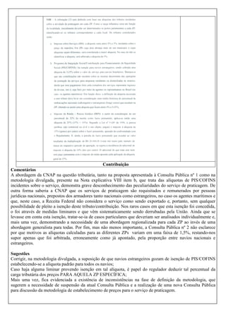 Contribuição
Comentários
A abordagem da CNAP na questão tributária, tanto na proposta apresentada à Consulta Pública nº 1 como na
metodologia divulgada, presente na Nota explicativa VIII item b, que trata das alíquotas de PIS/COFINS
incidentes sobre o serviço, demonstra grave desconhecimento das peculiaridades do serviço de praticagem. De
outra forma saberia a CNAP que os serviços de praticagem são requisitados e remunerados por pessoas
jurídicas nacionais, prepostos dos armadores tanto nacionais como estrangeiros, no caso os agentes marítimos e
que, neste caso, a Receita Federal não considera o serviço como sendo exportado e, portanto, sem qualquer
possibilidade de pleito a isenção deste tributo/contribuição. Nos raros casos em que esta isenção foi concedida,
o foi através de medidas liminares e que vêm sistematicamente sendo derrubadas pela União. Ainda que se
levasse em conta esta isenção, tratar-se-ia de casos particulares que deveriam ser analisados individualmente e,
mais uma vez, demonstrando a necessidade de uma abordagem regionalizada para cada ZP ao invés de uma
abordagem generalista para todas. Por fim, mas não menos importante, a Consulta Pública nº 2 não esclarece
por que motivos as alíquotas calculadas para as diferentes ZPs variam em uma faixa de 1,5%, restando-nos
supor apenas que foi arbitrada, erroneamente como já apontado, pela proporção entre navios nacionais e
estrangeiros.
Sugestões
Corrigir, na metodologia divulgada, a suposição de que navios estrangeiros gozam de isenção de PIS/COFINS
estabelecendo-se a alíquota padrão para todos os navios;
Caso haja alguma liminar provendo isenção em tal alíquota, é papel do regulador deduzir tal percentual da
carga tributária dos preços PARA AQUELA ZP ESPECÍFICA;
Mais uma vez, fica evidenciada a existência de inconsistências na fase de definição da metodologia, que
sugerem a necessidade de suspensão da atual Consulta Pública e a realização de uma nova Consulta Pública
para discussão da metodologia de estabelecimento de preços para o serviço de praticagem.

 