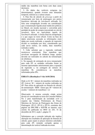 médio das manobras (em horas com duas casas
decimais).
3. Os dados das variáveis exógenas (as
determinantes), quando tiverem uma dimensão
temporal, referem-se a valores anuais.
4. Para fins de cálculo do pricecap a partir da
remuneração por hora de praticagem nos portos
brasileiros derivada do benchmark utilizado, foi
feita uma extrapolação levando em consideração
que a remuneração líquida anual média dos práticos
no Brasil, em moeda nacional e convertida pela
paridade do poder de compra (encontrado no site do
ipeadata), deva ser equivalente àquela do
benchmark utilizado. A forma final da extrapolação
é a que segue no texto oficial. Como na base de
dados americana acessada as informações eram
dadas por escala realizada, a equação de regressão
dividiu os resultados por dois, considerando que
cada navio realiza, em média, duas manobras
(entrada e saída).
5. Cabe salientar que a regressão realizada
mostrou-se consistente. Para manobras que
envolvam navegação de distância longa, ajustes
deverão ser realizados no cálculo da remuneração
de referência.
6. Na equação de estimação da nova remuneração
para cada ZP, as unidades utilizadas foram as
mesmas apresentadas anteriormente para a equação
da regressão e, na contagem do número de
manobras M, considerou-se as manobras
informadas pelas ZPs.
ERRATA (Resolução nº 4 de 16/01/2014)
Onde se lê: M = número de manobras realizadas na
ZP. Leia-se: M = número de escalas realizadas na
ZP. Para efeito de aplicação na fórmula de cálculo
da remuneração - RRR - temos que: M = número de
escalas = (número de manobras) / 2,2
Observação: A mesma correção citada acima
deverá ser considerada no texto da Consulta Pública
No 2 para manifestação da sociedade civil a
respeito das Tabelas Preliminares de Preços
Máximos do Serviço de Praticagem das Zonas de
Praticagem: ZP-12, ZP-14 e ZP-16, constante das
páginas da DPC/MB e SEP/PR na internet, cujo
extrato foi publicado no DOU no 243, 16 de
dezembro de 2013, seção 1, página 15.
Salientamos que a correção indicada não implica
alteração nos resultados da aplicação da fórmula de
cálculo, quais sejam os preços máximos calculados
para cada ZP, restando corrigida apenas a
denominação da variável indicada na errata.

 