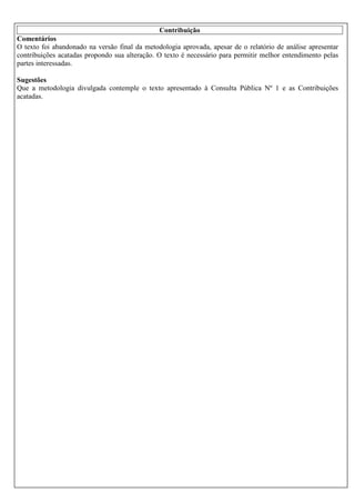 Contribuição
Comentários
O texto foi abandonado na versão final da metodologia aprovada, apesar de o relatório de análise apresentar
contribuições acatadas propondo sua alteração. O texto é necessário para permitir melhor entendimento pelas
partes interessadas.
Sugestões
Que a metodologia divulgada contemple o texto apresentado à Consulta Pública Nº 1 e as Contribuições
acatadas.

 