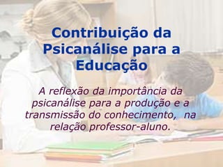 Contribuição da
   Psicanálise para a
       Educação
   A reflexão da importância da
  psicanálise para a produção e a
transmissão do conhecimento, na
      relação professor-aluno.
 