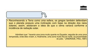 • Reconhecendo a Terra como uma esfera, os gregos também defendiam
que o planeta possuía uma inclinação com base na direção dos raios
solares, assim, adotavam a ideia de que o clima variava conforme a
incidência de radiação solar.
Admitiam que “ haveria uma zona muito quente no Equador, seguida de uma zona
temperada, onde eles viviam, e, finalmente, uma zona muito fria ao norte, na proximidade
do polo. ” (ANDRADE, PÁG.,1987)
 
