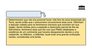• Determinaram que não era possível haver vida fora da zona temperada da
Terra, sendo então que o anecúmeno circunscrevia essa zona. Obtinham
a atenção voltada para os fenômenos sísmicos que ocorriam em sua
região, dando ênfase para a explosão e destruição parcial da ilha de
Samotrácia, fenômeno esse que fez com que Platão idealizasse a
existência de um continente que haveria desaparecido devido a uma
catástrofe, no Atlântico, a Atlântida, local onde uma grande civilização
residia, considerada uma lenda.
 