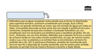 • Defendiam que as águas ocupavam maior porção que as terras na distribuição
pela superfície terrestre, outrossim acreditavam que Europa, Ásia e África
formavam um grande continente ao norte, que era cercado de águas por todos os
lados. Uma grande discussão se fazia entre eles em relação à existência de outro
continente, antípoda da qual eles residiam e localizado hemisfério sul, uns
acreditavam que era necessária sua existência para o equilíbrio do globo. No séc.
II d.C., Ptolomeu, em seu livro Sintaxis, defendeu que o planeta Terra era o centro
do universo tendo em sua volta círculos concêntricos, ou seja, de mesmo centro,
onde a Lua, o Sol, os planetas e as estrelas fixas se encontravam, tal teoria foi
acolhida até o séc. XIV. O astrônomo Ptolomeu, também foi reconhecido pelo
livro em que fez a descrição do mundo conhecido, que foi aceito como verdade
absoluta no período final do Império Romano e durante a Idade Média.
 