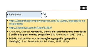 • https://geografiaeotempo.wordpress.com/2012/03/24/geografia-na-
antiguidade/
• http://slideplayer.com.br/slide/51993/
• ANDRADE, Manuel. Geografia, ciência da sociedade: uma introdução
à análise do pensamento geográfico. São Paulo: Atlas, 1987. 143 p.
• SODRÉ, Nelson Werneck. Introdução a geografia (geografia e
ideologia). 6 ed. Petrópolis, RJ: Ed. Vozes, 1987. 135 p.
• Referências
 