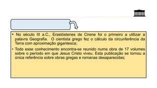• No século III a.C., Erastóstenes de Cirene foi o primeiro a utilizar a
palavra Geografia. O cientista grego fez o cálculo da circunferência da
Terra com aproximação gigantesca;
• Todo esse conhecimento encontra-se reunido numa obra de 17 volumes
sobre o período em que Jesus Cristo viveu. Esta publicação se tornou a
única referência sobre obras gregas e romanas desaparecidas;
 