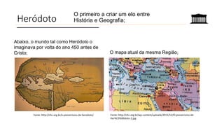 Heródoto
O primeiro a criar um elo entre
História e Geografia;
Fonte: http://chc.org.br/o-pioneirismo-de-herodoto/
Abaixo, o mundo tal como Heródoto o
imaginava por volta do ano 450 antes de
Cristo; O mapa atual da mesma Região;
Fonte: http://chc.org.br/wp-content/uploads/2011/12/O-pioneirismo-de-
Her%C3%B3doto-2.jpg
 