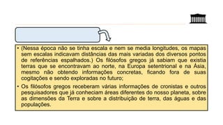 • (Nessa época não se tinha escala e nem se media longitudes, os mapas
sem escalas indicavam distâncias das mais variadas dos diversos pontos
de referências espalhados.) Os filósofos gregos já sabiam que existia
terras que se encontravam ao norte, na Europa setentrional e na Ásia,
mesmo não obtendo informações concretas, ficando fora de suas
cogitações e sendo exploradas no futuro;
• Os filósofos gregos receberam várias informações de cronistas e outros
pesquisadores que já conheciam áreas diferentes do nosso planeta, sobre
as dimensões da Terra e sobre a distribuição de terra, das águas e das
populações.
 