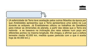 • (A esfericidade da Terra teve aceitação pelos outros filósofos da época por
que Aristósteles apresentou que a Terra apresentava uma sobra na Lua
durante os eclipses. Já Erastóstenes utilizou os trabalhos de Geodésia
para indicar as dimensões do planeta, a partir das ideias que a Terra era
redonda e se baseava na inclinação dos raios solares num poço em
diferentes pontos na mesma longitude. Ele chegou a afirmar que a esfera
terrestre media 42.000 km, medida quase parecida com a que é aceita
hoje de 40.000 km.);
 