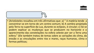 • (Aristósteles ressaltou em três afirmativas que: a) “ A matéria tende a
concentrar-se em torno de um centro comum; b) A sombra projetada
pela Terra na superfície da Lua, durante os eclipses, é circular; c) Só se
podem explicar as mudanças que se produzem no horizonte e o
aparecimento das constelações na esfera celeste por ser a Terra uma
esfera.” )Ele também tratou de temas sobre as variações do clima, da
erosão e as vinculações entre rios e mares, raças humanas, clima e
formas políticas;
 