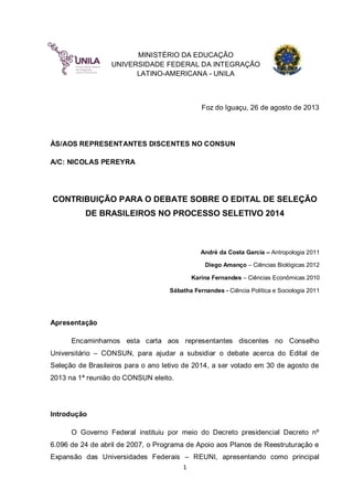 MINISTÉRIO DA EDUCAÇÃO
UNIVERSIDADE FEDERAL DA INTEGRAÇÃO
LATINO-AMERICANA - UNILA

Foz do Iguaçu, 26 de agosto de 2013

ÀS/AOS REPRESENTANTES DISCENTES NO CONSUN
A/C: NICOLAS PEREYRA

CONTRIBUIÇÃO PARA O DEBATE SOBRE O EDITAL DE SELEÇÃO
DE BRASILEIROS NO PROCESSO SELETIVO 2014

André da Costa Garcia – Antropologia 2011
Diego Amanço – Ciências Biológicas 2012
Karina Fernandes – Ciências Econômicas 2010
Sábatha Fernandes - Ciência Política e Sociologia 2011

Apresentação
Encaminhamos esta carta aos representantes discentes no Conselho
Universitário – CONSUN, para ajudar a subsidiar o debate acerca do Edital de
Seleção de Brasileiros para o ano letivo de 2014, a ser votado em 30 de agosto de
2013 na 1ª reunião do CONSUN eleito.

Introdução
O Governo Federal instituiu por meio do Decreto presidencial Decreto nº
6.096 de 24 de abril de 2007, o Programa de Apoio aos Planos de Reestruturação e
Expansão das Universidades Federais – REUNI, apresentando como principal
1

 