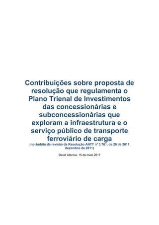 Contribuições sobre proposta de resolução que
regulamenta o Plano Trienal de Investimentos
das concessionárias e subconcessionárias que
exploram a infraestrutura e o serviço público de
transporte ferroviário de carga
(no âmbito da revisão da Resolução ANTT nº 3.761, de 20 de 2011
dezembro de 2011)
David Atencia, 15 de maio 2017
 