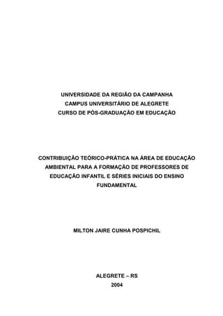 UNIVERSIDADE DA REGIÃO DA CAMPANHA
CAMPUS UNIVERSITÁRIO DE ALEGRETE
CURSO DE PÓS-GRADUAÇÃO EM EDUCAÇÃO
CONTRIBUIÇÃO TEÓRICO-PRÁTICA NA ÁREA DE EDUCAÇÃO
AMBIENTAL PARA A FORMAÇÃO DE PROFESSORES DE
EDUCAÇÃO INFANTIL E SÉRIES INICIAIS DO ENSINO
FUNDAMENTAL
MILTON JAIRE CUNHA POSPICHIL
ALEGRETE – RS
2004
 