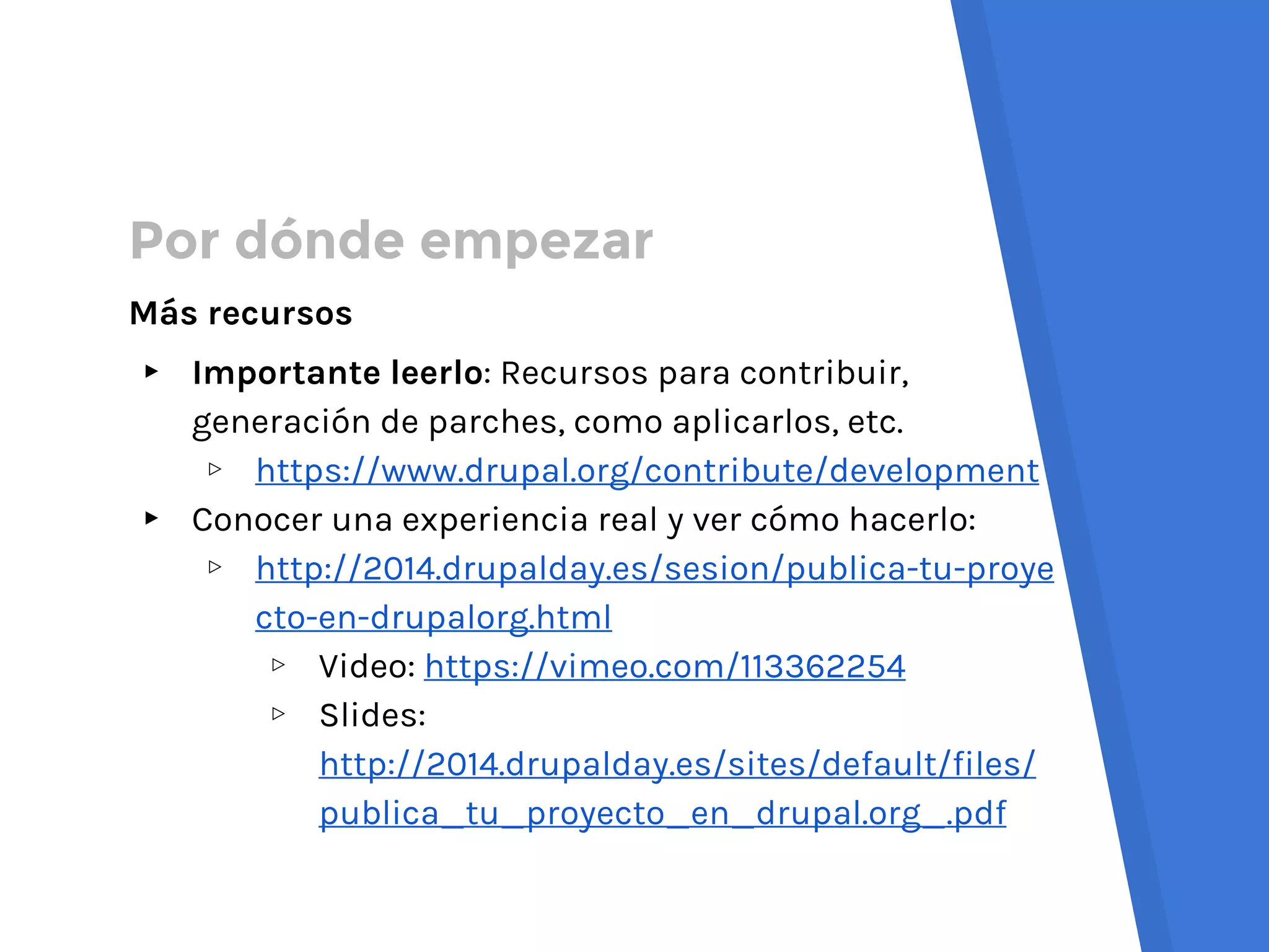 Por dónde empezar
Más recursos
▸ Importante leerlo: Recursos para contribuir,
generación de parches, como aplicarlos, etc.
▹ https://www.drupal.org/contribute/development
▸ Conocer una experiencia real y ver cómo hacerlo:
▹ http://2014.drupalday.es/sesion/publica-tu-proye
cto-en-drupalorg.html
▹ Video: https://vimeo.com/113362254
▹ Slides:
http://2014.drupalday.es/sites/default/files/
publica_tu_proyecto_en_drupal.org_.pdf
 
