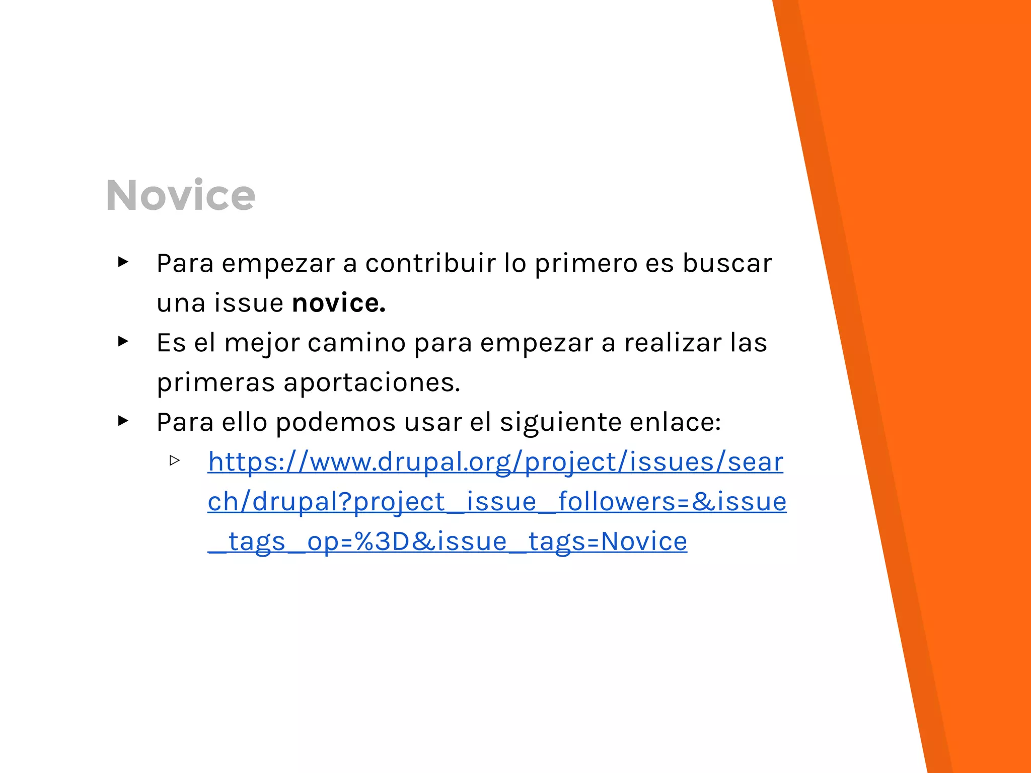 Novice
▸ Para empezar a contribuir lo primero es buscar
una issue novice.
▸ Es el mejor camino para empezar a realizar las
primeras aportaciones.
▸ Para ello podemos usar el siguiente enlace:
▹ https://www.drupal.org/project/issues/sear
ch/drupal?project_issue_followers=&issue
_tags_op=%3D&issue_tags=Novice
 