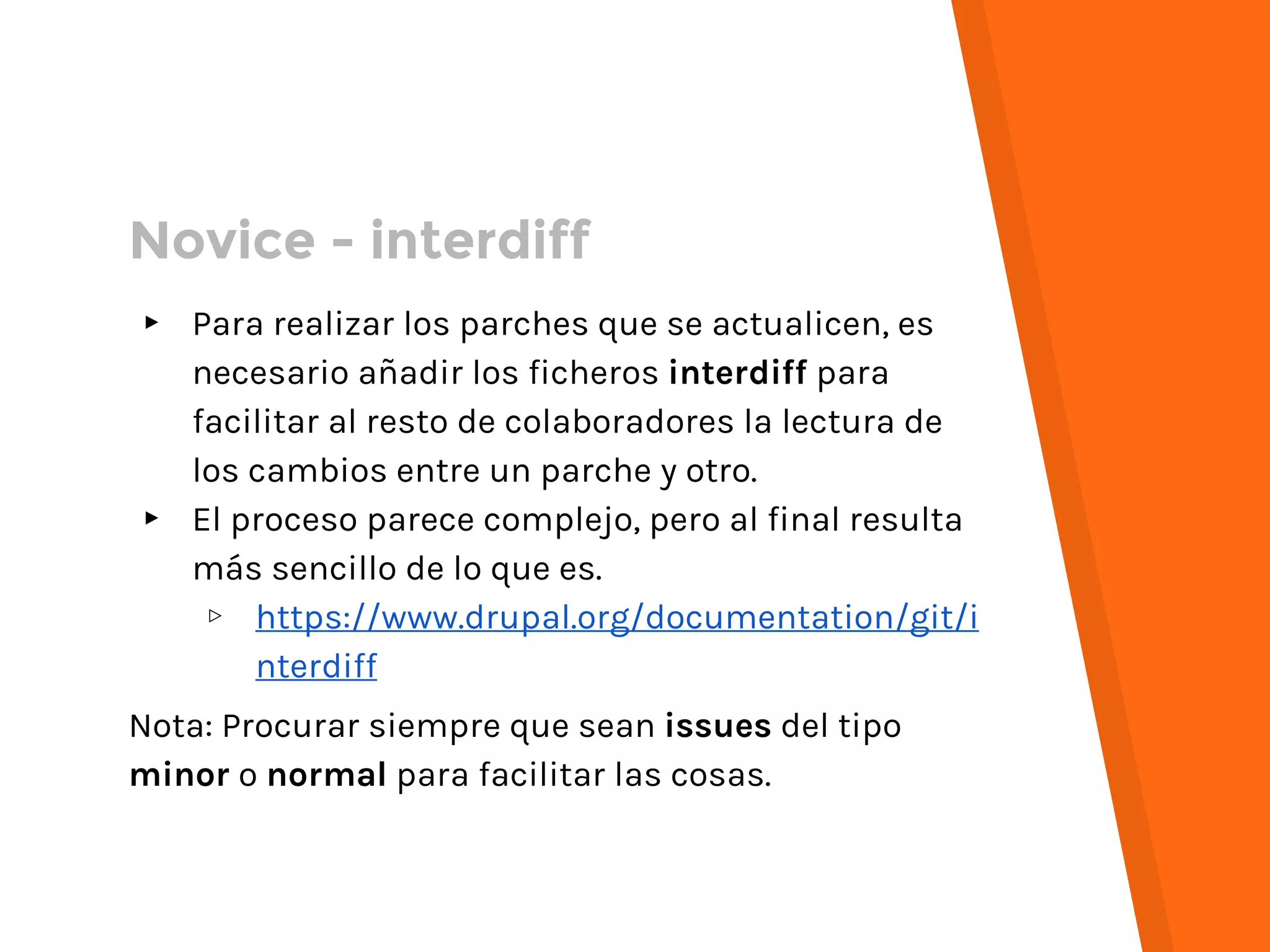 Novice - interdiff
▸ Para realizar los parches que se actualicen, es
necesario añadir los ficheros interdiff para
facilitar al resto de colaboradores la lectura de
los cambios entre un parche y otro.
▸ El proceso parece complejo, pero al final resulta
más sencillo de lo que es.
▹ https://www.drupal.org/documentation/git/i
nterdiff
Nota: Procurar siempre que sean issues del tipo
minor o normal para facilitar las cosas.
 