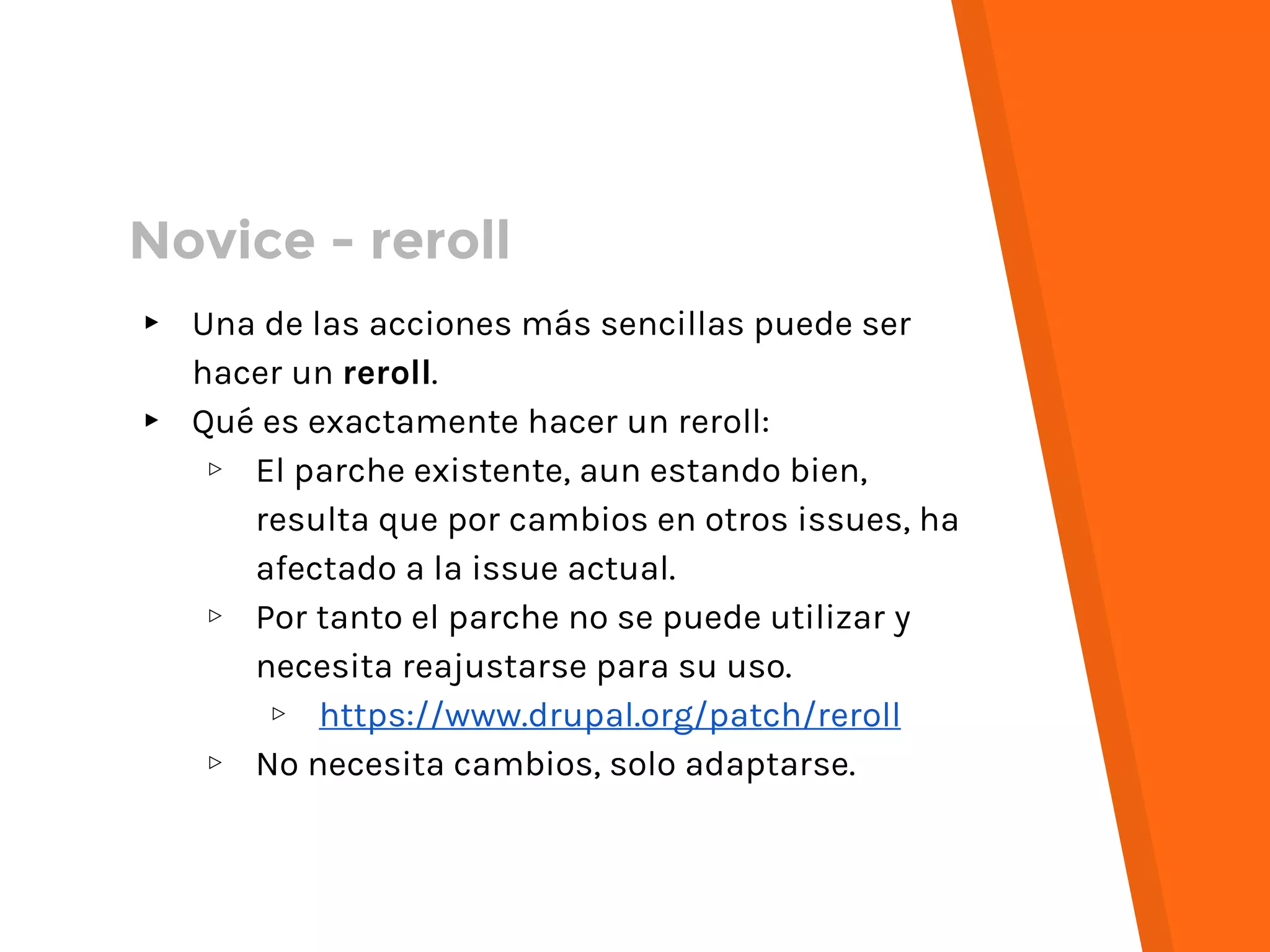 ▸ Una de las acciones más sencillas puede ser
hacer un reroll.
▸ Qué es exactamente hacer un reroll:
▹ El parche existente, aun estando bien,
resulta que por cambios en otros issues, ha
afectado a la issue actual.
▹ Por tanto el parche no se puede utilizar y
necesita reajustarse para su uso.
▹ https://www.drupal.org/patch/reroll
▹ No necesita cambios, solo adaptarse.
Novice - reroll
 