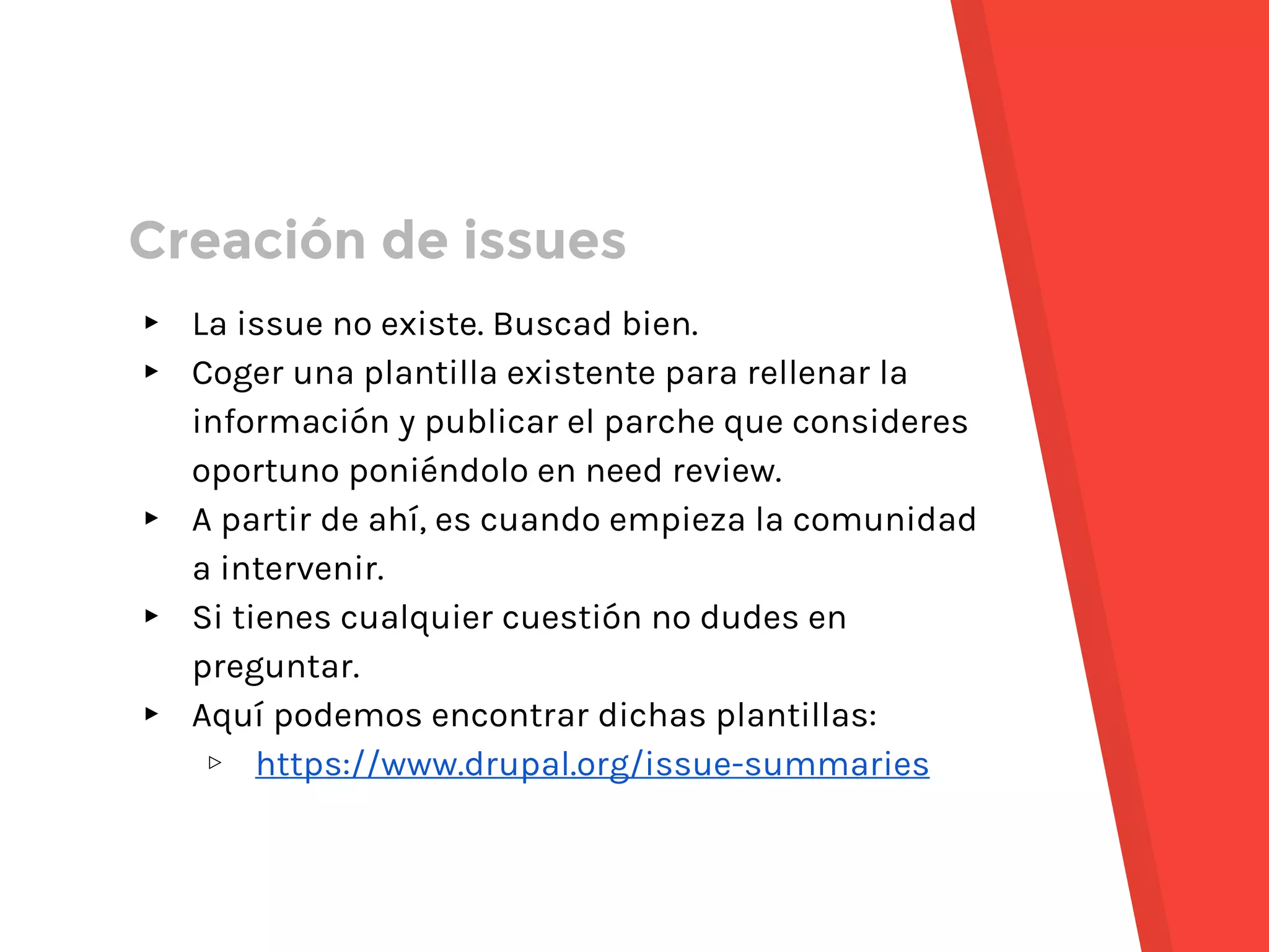 ▸ La issue no existe. Buscad bien.
▸ Coger una plantilla existente para rellenar la
información y publicar el parche que consideres
oportuno poniéndolo en need review.
▸ A partir de ahí, es cuando empieza la comunidad
a intervenir.
▸ Si tienes cualquier cuestión no dudes en
preguntar.
▸ Aquí podemos encontrar dichas plantillas:
▹ https://www.drupal.org/issue-summaries
Creación de issues
 